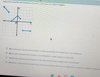 Determine whether the function is discrete, continuous, or neither, Explain
A Consinuous; because the function is made up entirely of straight times. It is continuous.
B Discrete; because the function is not defined for certain values, it is discrete.
C) Discrete, because the function can be described by four straight lines, it is discrete
D Neither; because the fanction has continuous sections but is not a single e or curve, it is neither continuou