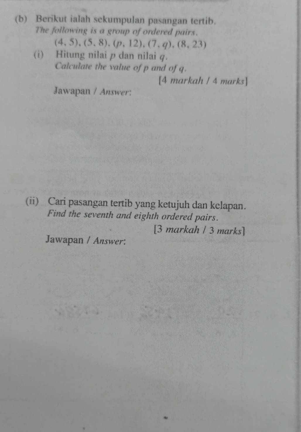 Berikut ialah sekumpulan pasangan tertib. 
The following is a group of ordered pairs.
(4,5),(5,8), (p,12),(7,q),(8,23)
(i) Hitung nilai p dan nilai q. 
Calculate the value of p and of q. 
[4 markah / 4 marks] 
Jawapan / Answer: 
(ii) Cari pasangan tertib yang ketujuh dan kclapan. 
Find the seventh and eighth ordered pairs. 
[3 markah / 3 marks] 
Jawapan / Answer: