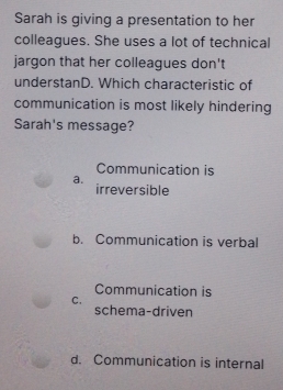 Sarah is giving a presentation to her
colleagues. She uses a lot of technical
jargon that her colleagues don't
understanD. Which characteristic of
communication is most likely hindering
Sarah's message?
Communication is
a.
irreversible
b. Communication is verbal
Communication is
C.
schema-driven
d. Communication is internal