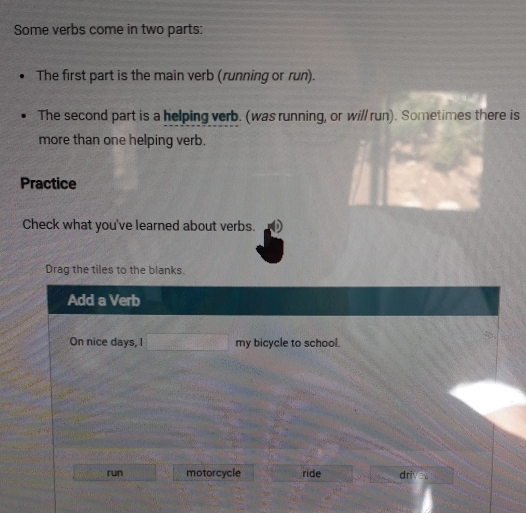 Some verbs come in two parts:
The first part is the main verb (running or run).
The second part is a helping verb. (was running, or will run). Sometimes there is
more than one helping verb.
Practice
Check what you've learned about verbs.
Drag the tiles to the blanks.
Add a Verb
On nice days, I □ my bicycle to school.
run motorcycle ride drive。