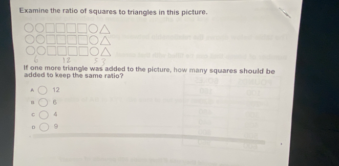 Examine the ratio of squares to triangles in this picture. 
If one more triangle was added to the picture, how many squares should be 
added to keep the same ratio? 
A 12
B 6
C 4
D 9