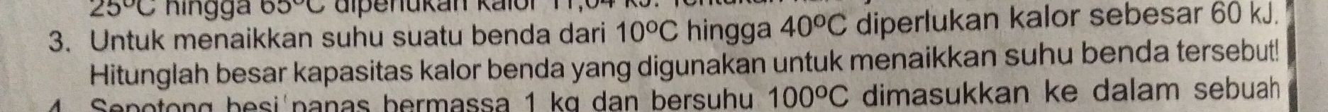 25°C ningga 65°C
3. Untuk menaikkan suhu suatu benda dari 10°C hingga 40^oC diperlukan kalor sebesar 60 kJ. 
Hitunglah besar kapasitas kalor benda yang digunakan untuk menaikkan suhu benda tersebut! 
Sepotong besi panas bermassa 1 kɑ dan bersuhu 100°C dimasukkan ke dalam sebuah