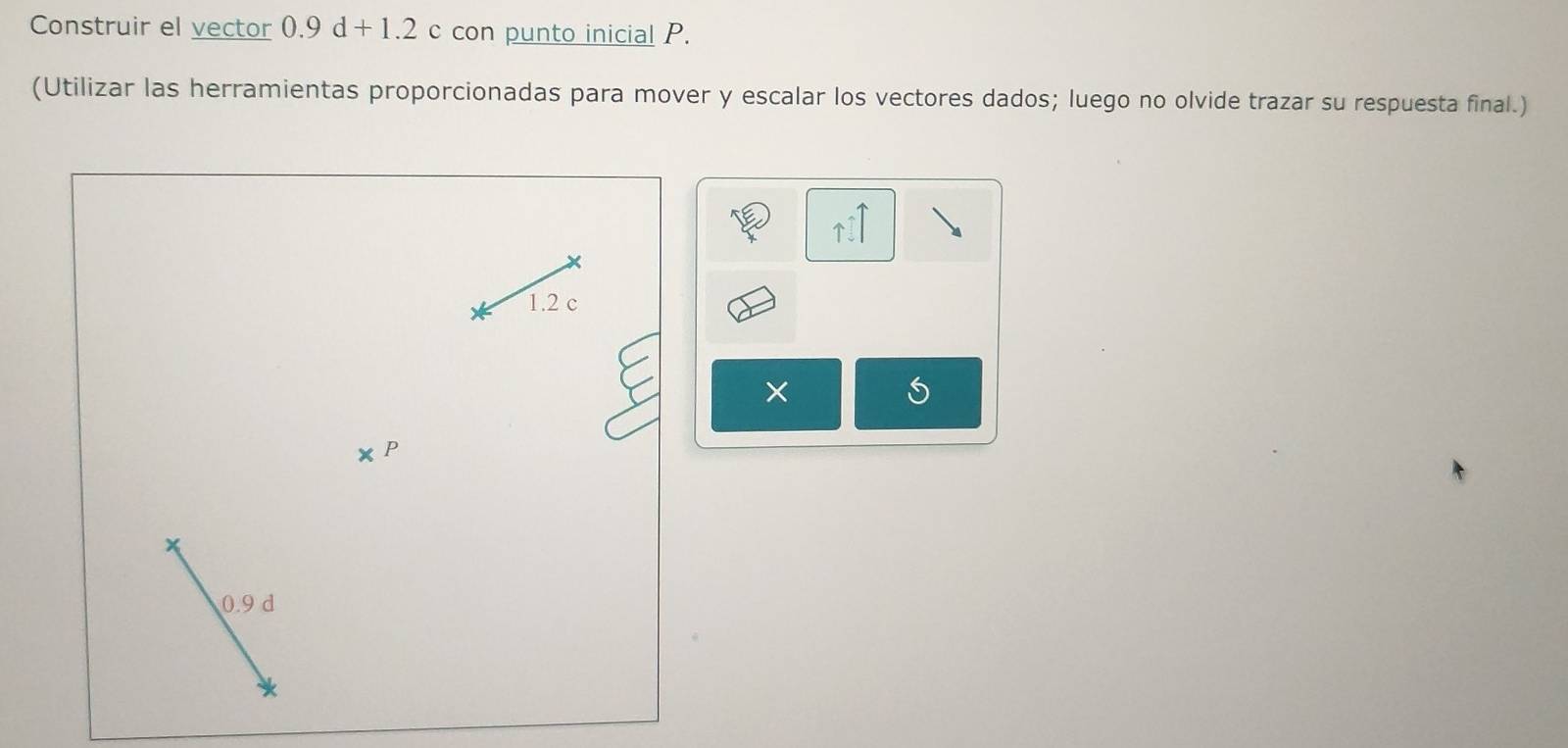 Construir el vector 0.9d+1.2c con punto inicial P. 
(Utilizar las herramientas proporcionadas para mover y escalar los vectores dados; luego no olvide trazar su respuesta final.)
uparrow 1
1.2 c
×
0.9 d