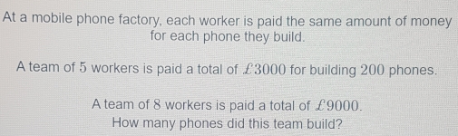 At a mobile phone factory, each worker is paid the same amount of money 
for each phone they build. 
A team of 5 workers is paid a total of £3000 for building 200 phones. 
A team of 8 workers is paid a total of £9000. 
How many phones did this team build?