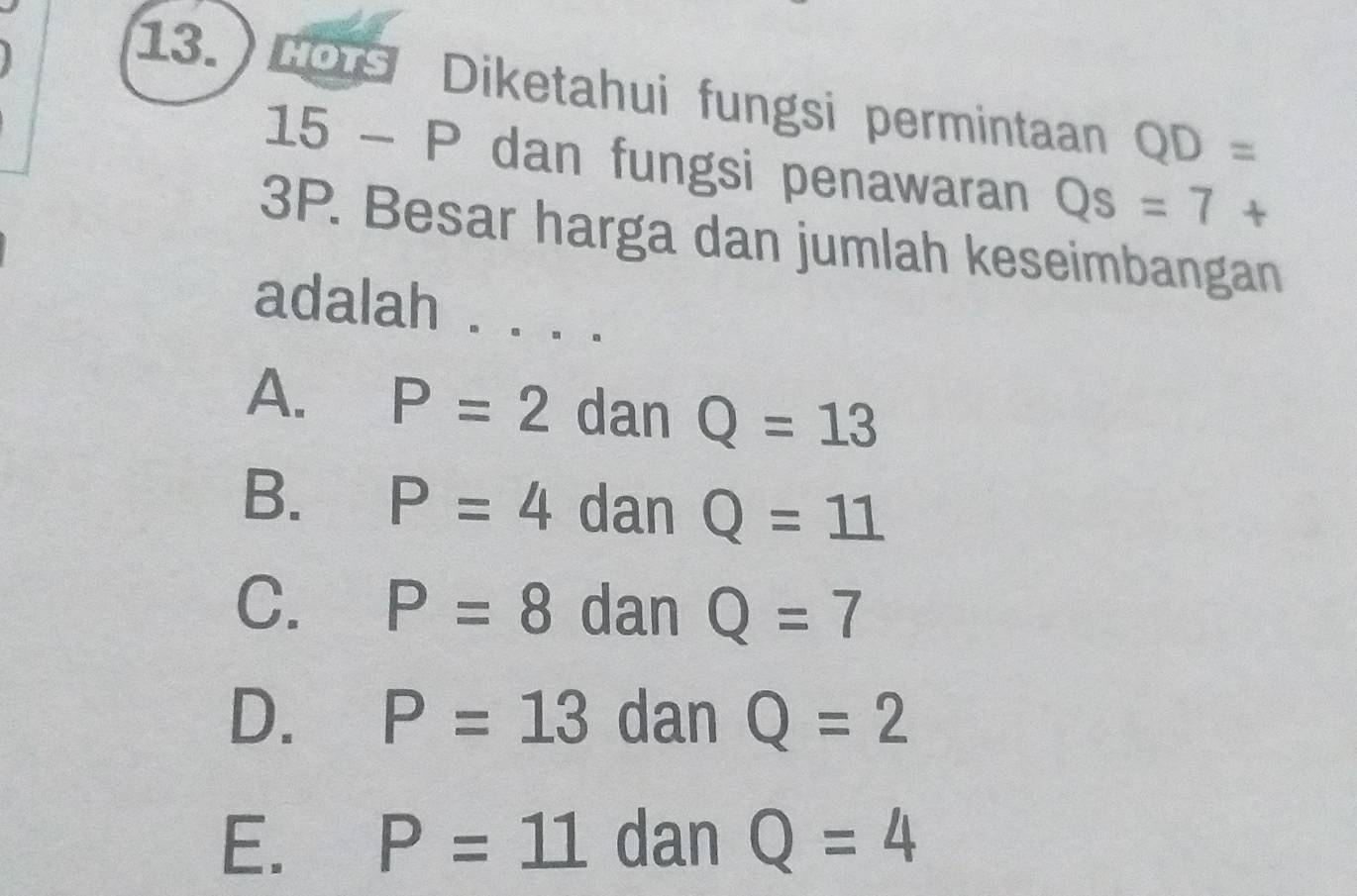 Cors Diketahui fungsi permintaan QD=
15 - P dan fungsi penawaran Qs=7+
3P. Besar harga dan jumlah keseimbangan
adalah . . . .
A. P=2 dan Q=13
B. P=4 dan Q=11
C. P=8 dan Q=7
D. P=13 dan Q=2
E. P=11 dan Q=4