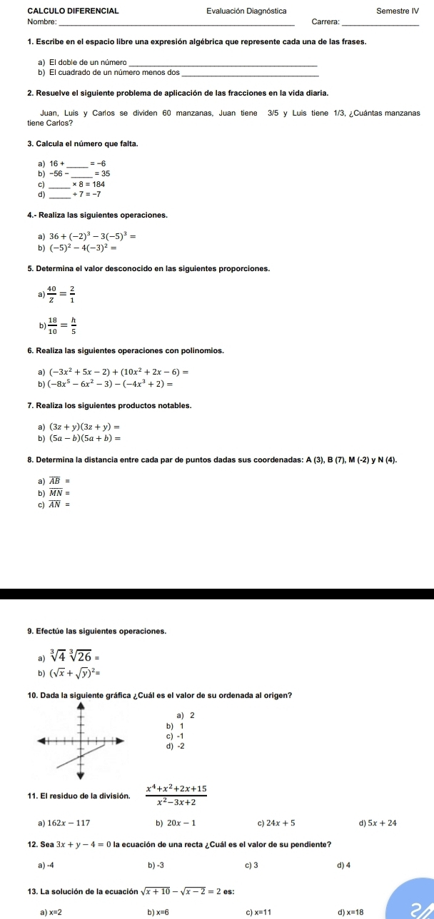 CALCULO DIFERENCIAL Evaluación Diagnóstica Semestre IV
Nombre: Carrera:
1. Escribe en el espacio libre una expresión algébrica que represente cada una de las frases.
a) El doble de un número_
b) El cuadrado de un número menos dos_
2. Resuelve el siguiente problema de aplicación de las fracciones en la vida diaria.
Juan, Luis y Carlos se dividen 60 manzanas, Juan tiene 3/5 y Luis tiene 1/3, ¿Cuántas manzanas
tiene Carlos?
3. Calcula el número que falta.
a) 16+ _ =-6
b) -56- _ =35
C)
d) 7=-7
4.- Realiza las siguientes operaciones.
a) 36+(-2)^3-3(-5)^3=
b) (-5)^2-4(-3)^2=
5. Determina el valor desconocido en las siguientes proporciones.
a)  40/z = 2/1 
b  18/10 = h/5 
6. Realiza las siguientes operaciones con polinomios.
a) (-3x^2+5x-2)+(10x^2+2x-6)=
b) (-8x^5-6x^2-3)-(-4x^3+2)=
7. Realiza los siguientes productos notables.
a) (3z+y)(3z+y)=
b) (5a-b)(5a+b)=
8. Determina la distancia entre cada par de puntos dadas sus coordenadas: A(3),B(7),M(-2) y N (4).
a) overline AB=
b) overline MN=
c) overline AN=
9. Efectue las siguientes operaciones.
a) sqrt[3](4)sqrt[3](26)=
b) (sqrt(x)+sqrt(y))^2=
10. Dada la siguiente gráfica ¿Cuál es el valor de su ordenada al origen?
a) 2
b) 1
c) -1
d) -2
11. El residuo de la división.  (x^4+x^2+2x+15)/x^2-3x+2 
a) 162x-117 b) 20x-1 c) 24x+5 d) 5x+24
12. Sea 3x+y-4=0 la ecuación de una recta ¿Cuál es el valor de su pendiente?
a) -4 b) -3 c) 3 d) 4
13. La solución de la ecuación sqrt(x+10)-sqrt(x-2)=2es
a) x=2 b ) x=6 c) x=11 d) x=18