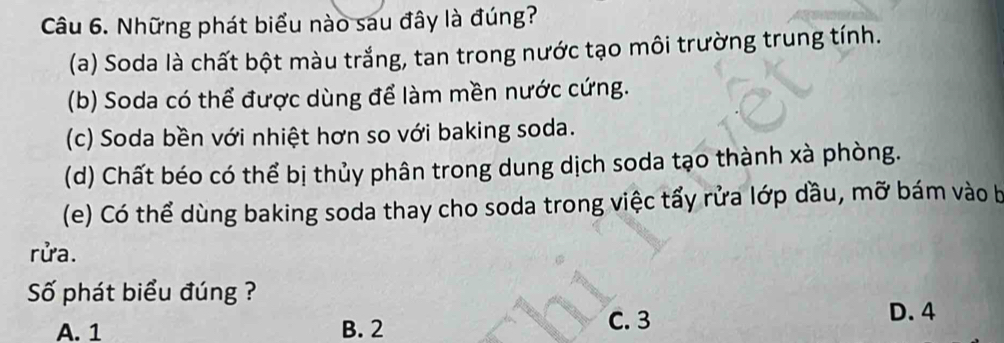 Những phát biểu nào sau đây là đúng?
(a) Soda là chất bột màu trắng, tan trong nước tạo môi trường trung tính.
(b) Soda có thể được dùng để làm mền nước cứng.
(c) Soda bền với nhiệt hơn so với baking soda.
(d) Chất béo có thể bị thủy phân trong dung dịch soda tạo thành xà phòng.
(e) Có thể dùng baking soda thay cho soda trong việc tẩy rửa lớp dầu, mỡ bám vào b
rửa.
Số phát biểu đúng ?
A. 1 B. 2
C. 3 D. 4