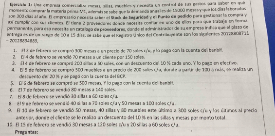 Una empresa comercializa mesas, sillas, muebles y necesita un control de sus gastos para saber en qué
momento comprar la matería prima M1, además se sabe que la demanda anual es de 15000 mesas y que los días laborados
son 300 días al año. El empresario necesita saber el Stock de Seguridad y el Punto de pedido para gestionar la compra y
así cumplir con sus clientes. El tiene 2 proveedores donde necesita confiar en uno de ellos para que trabaje en forma
permanente, para eso necesita un catalogo de proveedores, donde el administrador de su empresa indica que el plazo de
entrega es de un rango de 10 a 15 días, se sabe que el Registro Único del Contribuyente son los siguientes 20128808711
- 20128894889,
1. El 3 de febrero se compró 300 mesas a un precio de 70 soles c/u, y lo pago con la cuenta del banbif.
2. El 4 de febrero se vendió 70 mesas a un cliente por 150 soles.
3. El 4 de febrero se compró 200 sillas a 50 soles, con un descuento del 10 % cada uno. Y lo pago en efectivo.
4. El 5 de febrero se compró 500 muebles a un precio de 200 soles c/u, donde a partir de 100 a más, se realiza un
descuento del 20 % y se pagó con la cuenta del BCP.
5. El 6 de febrero se compró se 500 mesas, Y lo pago con la cuenta del banbif.
6. El 7 de febrero se vendió 80 mesas a 140 soles.
7. El 8 de febrero se vendió 30 sillas a 60 soles c/u.
8. El 9 de febrero se vendió 40 sillas a 70 soles c/u y 50 mesas a 100 soles c/u.
9. El 10 de febrero se vendió 50 mesas, 40 sillas y 80 muebles este último a 300 soles c/u y los últimos al precio
anterior, donde el cliente se le realizo un descuento del 10 % en las sillas y mesas por monto total.
10. El 15 de febrero se vendió 30 mesas a 120 soles c/u y 20 sillas a 60 soles c/u.
Preguntas: