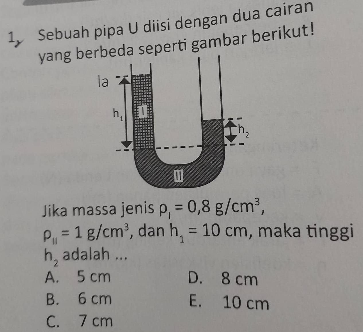 Sebuah pipa U diisi dengan dua cairan
yang berbeda seperti gambar berikut!
la
h_1
h_2
Jika massa jenis rho _l=0, 8g/cm^3,
rho _||=1g/cm^3 , dan h_1=10cm , maka tinggi
h_2 adalah ...
A. 5 cm D. 8 cm
B. 6 cm E. 10 cm
C. 7 cm