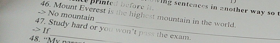 printed before it. 
wing sentences in another way so t 
46. Mount Everest is the highest mountain in the world. 
-> No mountain 
-> If 47. Study hard or you won’t pass the exam. 
48. “My nar