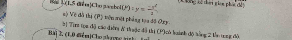 Bai 1(1,5 điểm)Cho parabol(P) : y= (-x^2)/2 . 
(Không kê thời gian phái đề) 
a) Về đồ thị (P) trên mặt phẳng tọa độ Oxy. 
b) Tim tọa độ các điểm K thuộc đồ thị (P)có hoành độ bằng 2 lần tung độ. 
Bài 2. (1,0 điểm)Cho phương trình