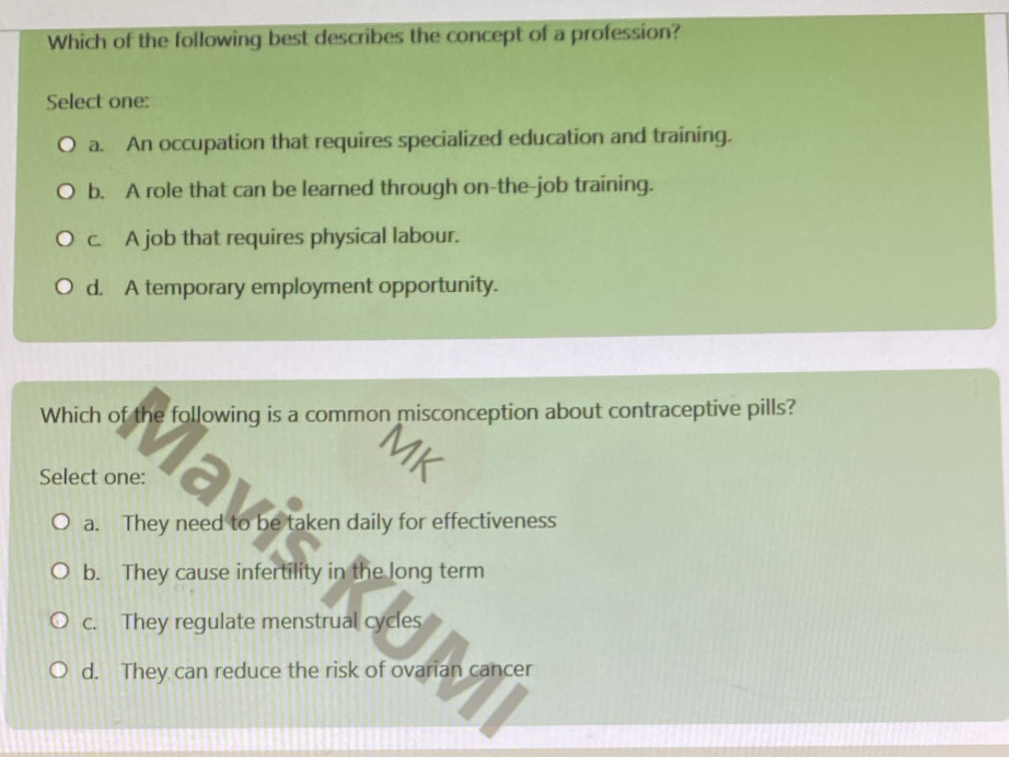 Which of the following best describes the concept of a profession?
Select one:
a. An occupation that requires specialized education and training.
b. A role that can be learned through on-the-job training.
c. A job that requires physical labour.
d. A temporary employment opportunity.
Which of the following is a common misconception about contraceptive pills?
Select one:
a. They need to be taken daily for effectiveness
b. They cause infertility in the long term
c. They regulate menstrual cycles
d. They can reduce the risk of ovarian cancer