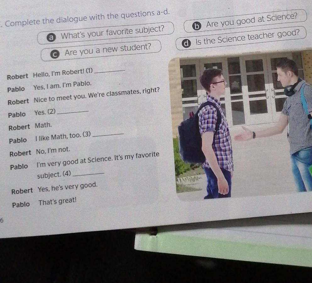 Complete the dialogue with the questions a-d. 
a What's your favorite subject? Are you good at Science? 
Are you a new student?d Is the Science teacher good? 
Robert Hello, I'm Robert! (1)_ 
Pablo Yes, I am. I'm Pablo. 
Robert Nice to meet you. We're classmates, right? 
Pablo Yes. (2)_ 
Robert Math. 
Pablo I like Math, too. (3)_ 
Robert No, I'm not. 
Pablo I'm very good at Science. It's my favorite 
subject. (4)_ 
Robert Yes, he's very good. 
Pablo That's great! 
6