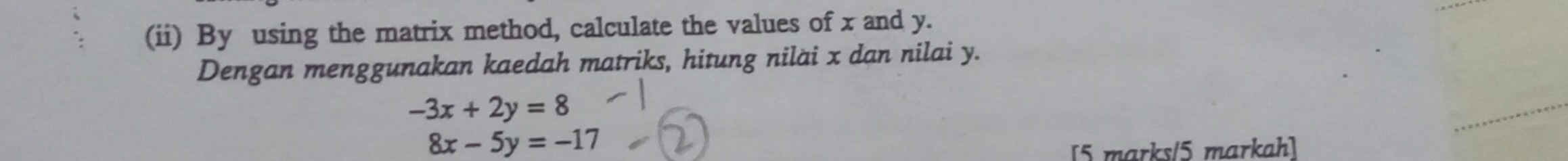 (ii) By using the matrix method, calculate the values of x and y.
Dengan menggunakan kaedah matriks, hitung niläi x dan nilai y.
-3x+2y=8
8x-5y=-17
[5 marks/5 markah]