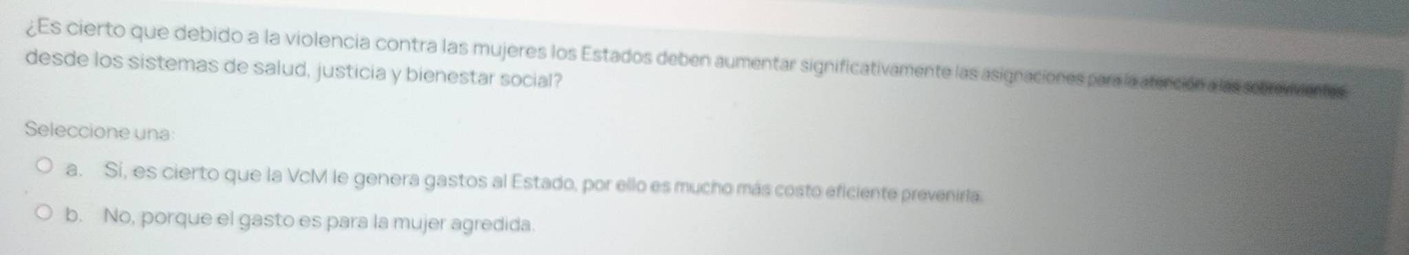 ¿Es cierto que debido a la violencia contra las mujeres los Estados deben aumentar significativamente las asignaciones para la aterción a las sebrevventes
desde los sistemas de salud, justicia y bienestar social?
Seleccione una:
a. Sí, es cierto que la VcM le genera gastos al Estado, por ello es mucho más costo eficiente preveniria.
b. No, porque el gasto es para la mujer agredida.