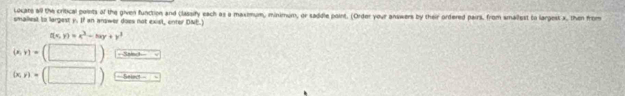 Locate all the critical points of the given function and (lassify each as a maximum, minimum, or saddle point. (Order your answers by their ordered pairil, from smallest to largest x, then from
smallest to largest y. If an answer does not exisl, enter DNE.)
t(x,y)=x^3-hxy+y^3
(x,y)=(□ ) ===Sainct===
(x,y)=(□ ) ==Select===