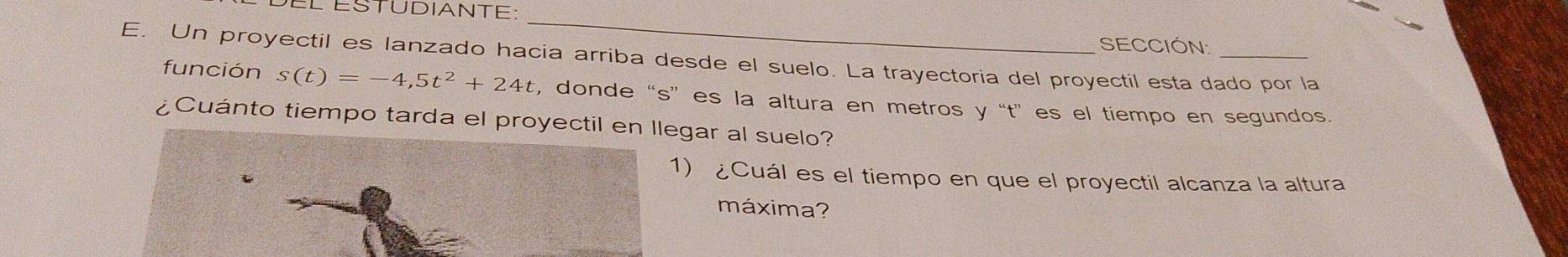 del éSTUDIANTE: 
_ 
SECCIÓN: 
E. Un proyectil es lanzado hacia arriba desde el suelo. La trayectoria del proyectil esta dado por la 
función s(t)=-4,5t^2+24t , donde “ s ”es la altura en metros y “t” es el tiempo en segundos. 
¿Cuánto tiempo tarda el proyectil en llegar al suelo? 
1) ¿Cuál es el tiempo en que el proyectil alcanza la altura 
máxima?