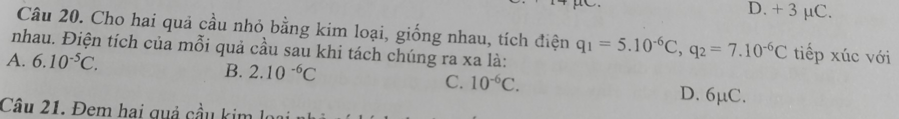 D. + 3 μC.
Câu 20. Cho hai quả cầu nhỏ bằng kim loại, giống nhau, tích điện q_1=5.10^(-6)C, q_2=7.10^(-6)C tiếp xúc với
nhau. Điện tích của mỗi quả cầu sau khi tách chúng ra xa là:
A. 6.10^(-5)C. 2.10^(-6)C
B.
C. 10^(-6)C.
D. 6μC.
Câu 21. Đem hai quả cầu k im l