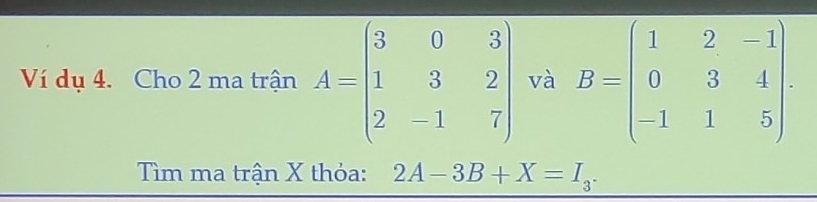 Ví dụ 4. Cho 2 ma trận A=beginpmatrix 3&0&3 1&3&2 2&-1&7endpmatrix và B=beginpmatrix 1&2&-1 0&3&4 -1&1&5endpmatrix. 
Tìm ma trận X thỏa: 2A-3B+X=I_3.