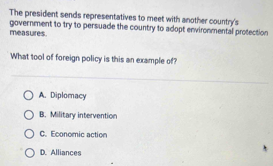 The president sends representatives to meet with another country's
government to try to persuade the country to adopt environmental protection
measures.
What tool of foreign policy is this an example of?
A. Diplomacy
B. Military intervention
C. Economic action
D. Alliances