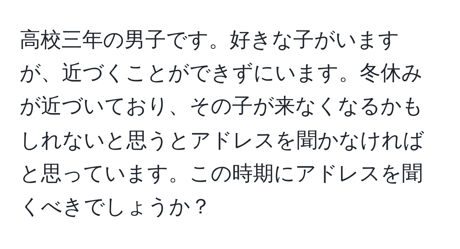 高校三年の男子です。好きな子がいますが、近づくことができずにいます。冬休みが近づいており、その子が来なくなるかもしれないと思うとアドレスを聞かなければと思っています。この時期にアドレスを聞くべきでしょうか？