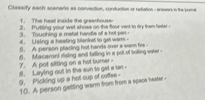 Classify each scenarie as convection, conduction or radiation - anewers in the journal 
1. The heat inside the greenhouse- 
2. Putting your wet shoes on the floor vent to dry them faster - 
3. Touching a metal handle of a hot pan - 
4. Using a heating blanket to get warm - 
5. A person placing hot hands over a warm fire - 
6. Macaroni rising and falling in a pot of belling water - 
7. A pot sitting on a hot burner - 
8. Laying out in the sun to get a tan - 
9. Picking up a hot cup of coffes - 
10. A person getting warm from from a space heater -