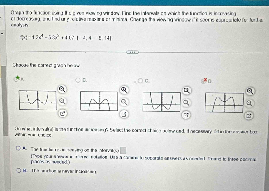 Graph the function using the given viewing window. Find the intervals on which the function is increasing
or decreasing, and find any relative maxima or minima. Change the viewing window if it seems appropriate for further
analysis
f(x)=1.3x^4-5.3x^2+4.07,[-4,4,-8,14]
Choose the correct graph below.
A.
B.
C.
D.
a
Q
B
B
On what interval(s) is the function increasing? Select the correct choice below and, if necessary, fill in the answer box
within your choice
A. The function is increasing on the interval(s) □ 
(Type your answer in interval notation. Use a comma to separate answers as needed. Round to three decimal
places as needed.)
B. The function is never increasing.