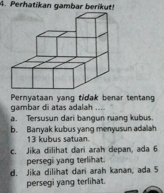 Perhatikan gambar berikut!
Pernyataan yang tidak benar tentang
gambar di atas adalah ....
a. Tersusun dari bangun ruang kubus.
b. Banyak kubus yang menyusun adalah
13 kubus satuan.
c. Jika dilihat dari arah depan, ada 6
persegi yang terlihat.
d. Jika dilihat dari arah kanan, ada 5
persegi yang terlihat.