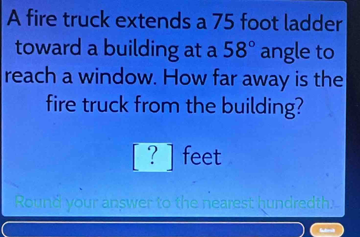 A fire truck extends a 75 foot ladder 
toward a building at a 58° angle to 
reach a window. How far away is the 
fire truck from the building?
[ ? ] feet
Round your answer to the nearest hundredth.-- 
Subesit