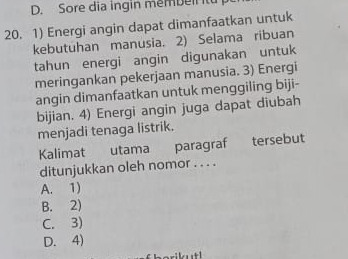 Sore dia ingin membeir t
20. 1) Energi angin dapat dimanfaatkan untuk
kebutuhan manusia. 2) Selama ribuan
tahun energi angin digunakan untuk
meringankan pekerjaan manusia. 3) Energi
angin dimanfaatkan untuk menggiling biji-
bijian. 4) Energi angin juga dapat diubah
menjadi tenaga listrik.
Kalimat utama paragraf tersebut
ditunjukkan oleh nomor . . . .
A. 1)
B. 2)
C. 3)
D. 4)