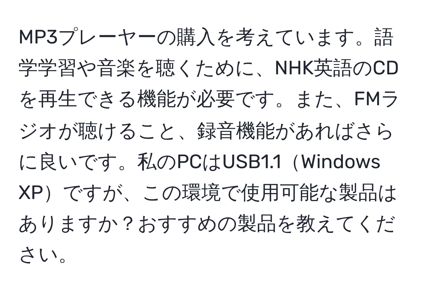 MP3プレーヤーの購入を考えています。語学学習や音楽を聴くために、NHK英語のCDを再生できる機能が必要です。また、FMラジオが聴けること、録音機能があればさらに良いです。私のPCはUSB1.1Windows XPですが、この環境で使用可能な製品はありますか？おすすめの製品を教えてください。