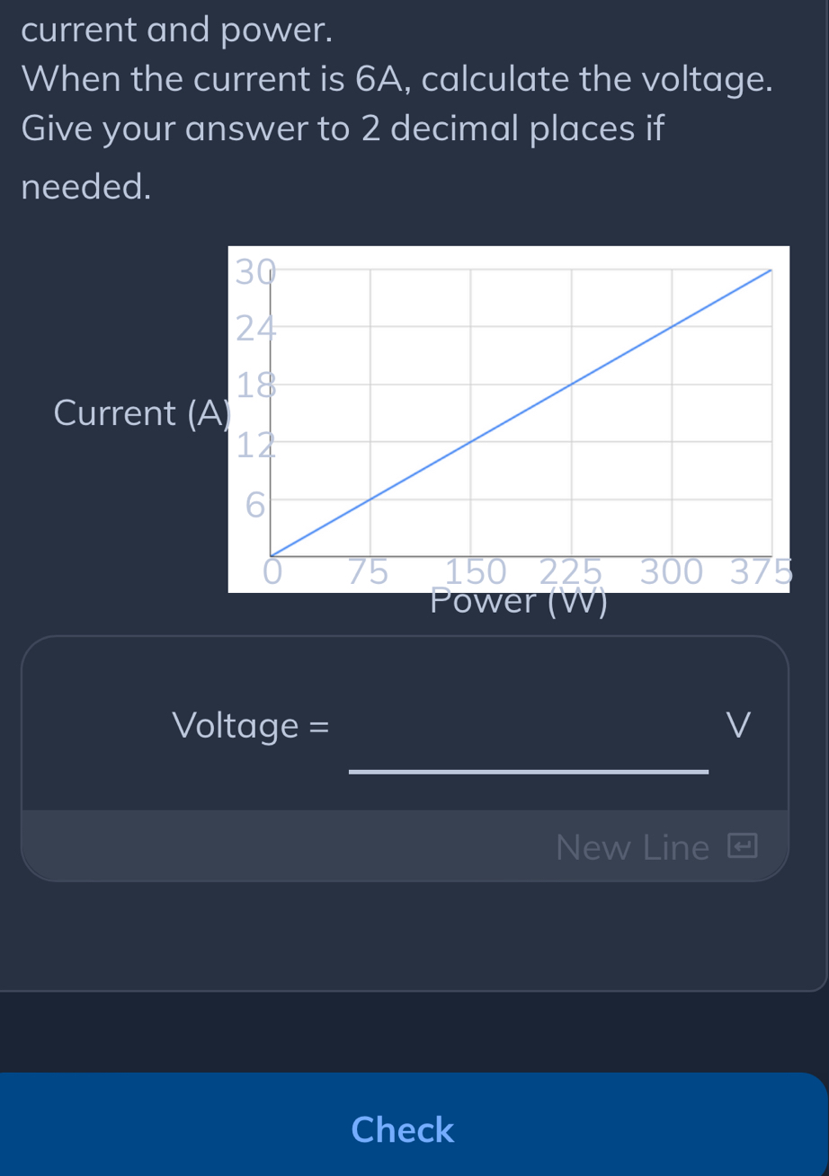 current and power. 
When the current is 6A, calculate the voltage. 
Give your answer to 2 decimal places if 
needed. 
Current ( 
Power (W)
Voltage = V
_ 
New Line 
Check