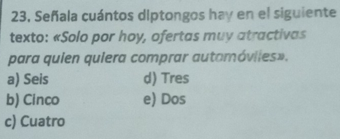 23, Señala cuántos diptongos hay en el siguiente
texto: «Solo por hoy, ofertas muy atractivas
para quien quiera comprar automóviles».
a) Seis d) Tres
b) Cinco e) Dos
c) Cuatro