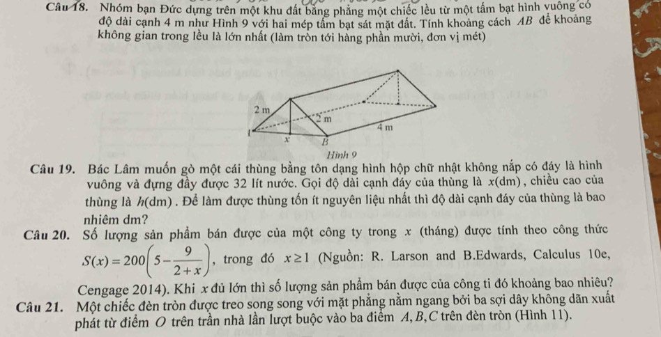 Nhóm bạn Đức dựng trên một khu đất bằng phẳng một chiếc lều từ một tấm bạt hình vuống có 
độ dài cạnh 4 m như Hình 9 với hai mép tâm bạt sát mặt đất. Tính khoảng cách AB đễ khoảng 
không gian trong lều là lớn nhất (làm trỗn tới hằng phần mười, đơn vị mét) 
Hình 9 
Câu 19. Bác Lâm muốn gò một cái thùng bằng tôn dạng hình hộp chữ nhật không nắp có đáy là hình 
vuông và đựng đầy được 32 lít nước. Gọi độ dài cạnh đáy của thùng là x (dm), chiều cao của 
thùng là h (dm) . Để làm được thùng tốn ít nguyên liệu nhất thì độ dài cạnh đáy của thùng là bao 
nhiêm dm? 
Câu 20. Số lượng sản phẩm bán được của một công ty trong x (tháng) được tính theo công thức
S(x)=200(5- 9/2+x ) ,trong đó x≥ 1 (Nguồn: R. Larson and B.Edwards, Calculus 10e, 
Cengage 2014). Khi x đủ lớn thì số lượng sản phẩm bán được của công ti đó khoảng bao nhiêu? 
Câu 21. Một chiếc đèn tròn được treo song song với mặt phẳng nằm ngang bởi ba sợi dây không dãn xuất 
phát từ điểm O trên trần nhà lần lượt buộc vào ba điểm A, B,C trên đèn tròn (Hình 11).