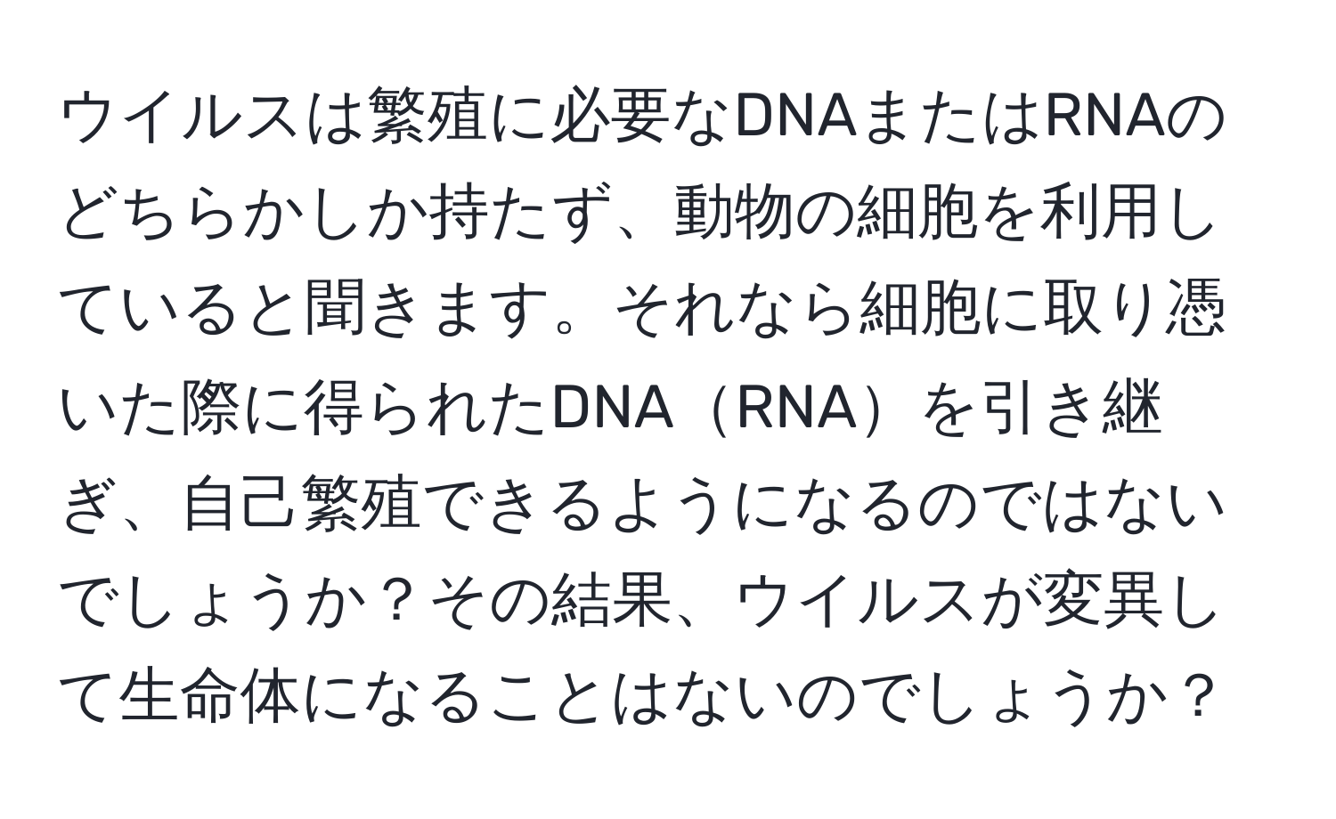 ウイルスは繁殖に必要なDNAまたはRNAのどちらかしか持たず、動物の細胞を利用していると聞きます。それなら細胞に取り憑いた際に得られたDNARNAを引き継ぎ、自己繁殖できるようになるのではないでしょうか？その結果、ウイルスが変異して生命体になることはないのでしょうか？