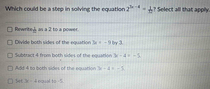 Which could be a step in solving the equation 2^(3x-4)= 1/32  ? Select all that apply.
Rewrite  1/32  as a 2 to a power.
Divide both sides of the equation 3x=-9 by 3.
Subtract 4 from both sides of the equation 3x-4=-5.
Add 4 to both sides of the equation 3x-4=-5.
Set 3x-4 equal to -5.