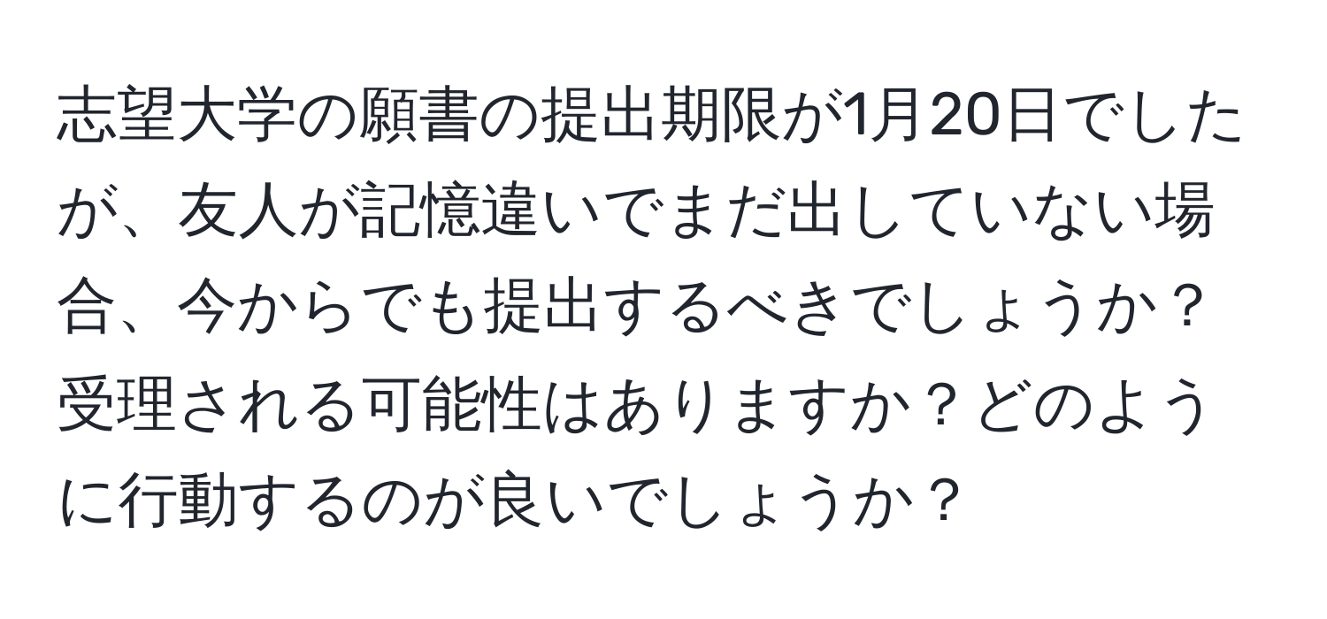 志望大学の願書の提出期限が1月20日でしたが、友人が記憶違いでまだ出していない場合、今からでも提出するべきでしょうか？受理される可能性はありますか？どのように行動するのが良いでしょうか？