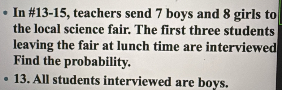 In #13-15, teachers send 7 boys and 8 girls to 
the local science fair. The first three students 
leaving the fair at lunch time are interviewed 
Find the probability. 
13. All students interviewed are boys.