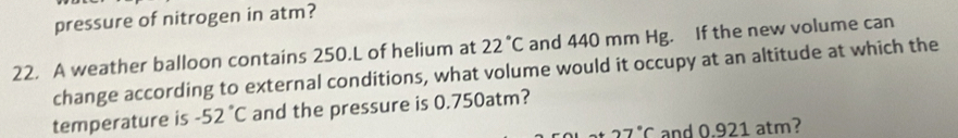 pressure of nitrogen in atm? 
22. A weather balloon contains 250.L of helium at 22°C and 440 mm Hg. If the new volume can 
change according to external conditions, what volume would it occupy at an altitude at which the 
temperature is -52°C and the pressure is 0.750atm?
27°C and 0.921 atm?