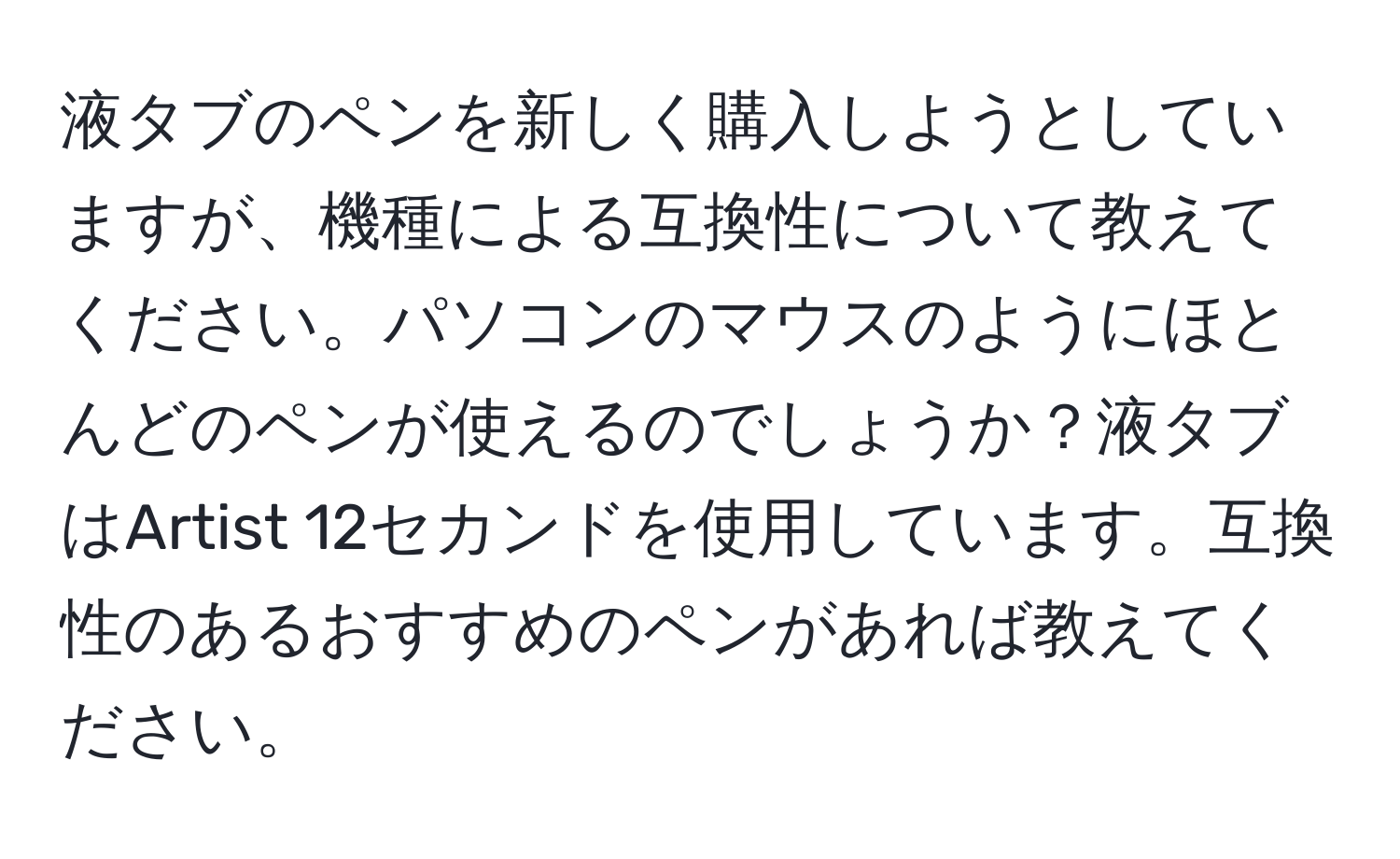 液タブのペンを新しく購入しようとしていますが、機種による互換性について教えてください。パソコンのマウスのようにほとんどのペンが使えるのでしょうか？液タブはArtist 12セカンドを使用しています。互換性のあるおすすめのペンがあれば教えてください。