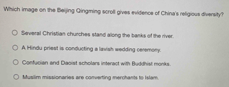 Which image on the Beijing Qingming scroll gives evidence of China's religious diversity?
Several Christian churches stand along the banks of the river.
A Hindu priest is conducting a lavish wedding ceremony.
Confucian and Daoist scholars interact with Buddhist monks.
Muslim missionaries are converting merchants to Islam.