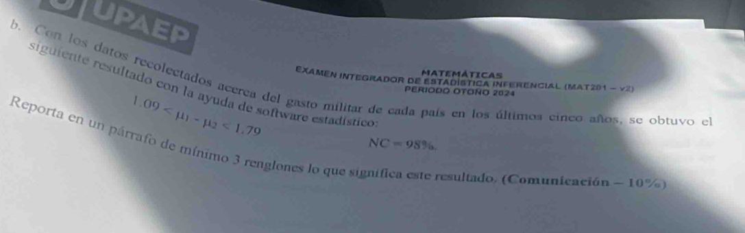 UPAEP 
b. Con los datos recolectados acerea del gasto militar de cada país en los últimos cinco años, se obtuvo el EXamen Integrador de EStadística InferenciaL (MAt201 - y2) PERIODO OTOño 2024 
MATEMÁTICAS 
siguiente resultado con la ayuda de software estadístico
1.09 <1.79
Reporta en un párrafo de mínimo 3 renglones lo que si
NC=98% , 
resultado. (Comunicación - 10%)