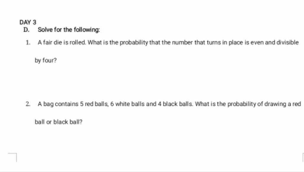 DAY 3 
D. Solve for the following: 
1. A fair die is rolled. What is the probability that the number that turns in place is even and divisible 
by four? 
2. A bag contains 5 red balls, 6 white balls and 4 black balls. What is the probability of drawing a red 
ball or black ball?