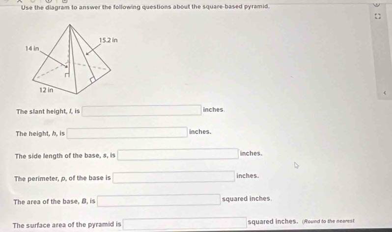 Use the diagram to answer the following questions about the square-based pyramid.
<
The slant height,  /, is □ inches
The height, h, is □ nches. 
The side length of the base, s, is □ inches.
The perimeter, p, of the base is □ inches.
The area of the base, B, is □ squared inches.
The surface area of the pyramid is □ squared inches. (Round to the nearest