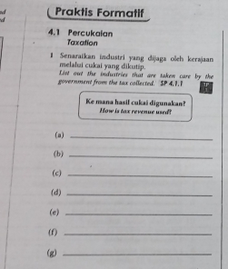 Praktis Formatif 
4.1 Percukaian 
Taxation 
# Senaraïkan industri yang dijaga ošeh kerajaan 
melalui cukai yang đikutip. 
List out the industries that are taken care by the 
government from the sax collected. SP 4, 1. 1
Ke mana hasil cukai digunakan? How is tax revenue used? 
(a)_ 
(b)_ 
(c)_ 
(d)_ 
(e)_ 
(f)_ 
(g)_