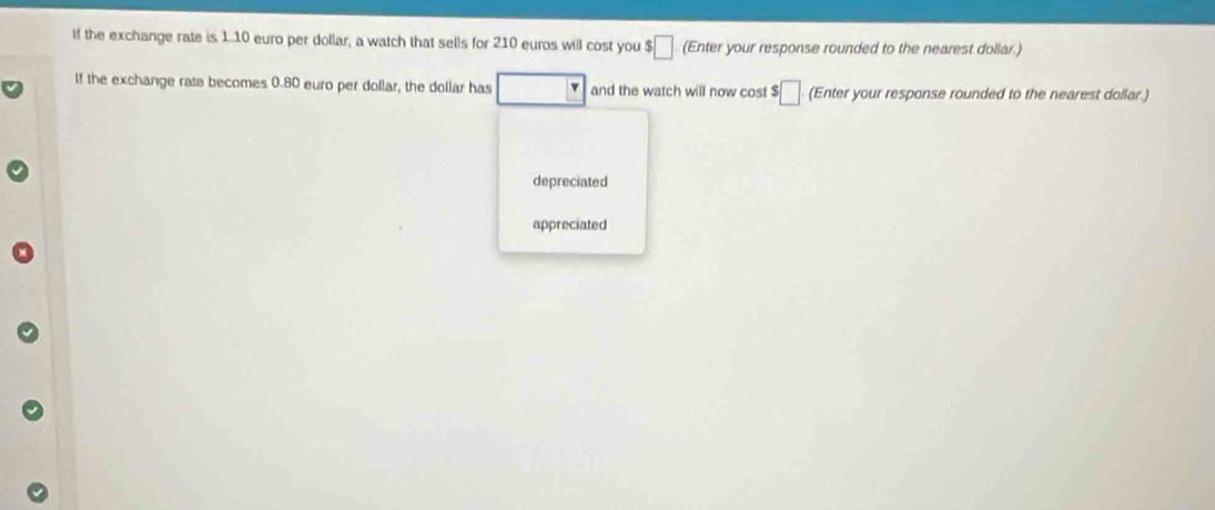 If the exchange rate is 1.10 euro per dollar, a watch that sells for 210 euros will cost you $□ (Enter your response rounded to the nearest dollar.)
If the exchange rate becomes 0.80 euro per dollar, the dollar has v and the watch will now cost $□ (Enter your response rounded to the nearest dollar.)
depreciated
appreciated