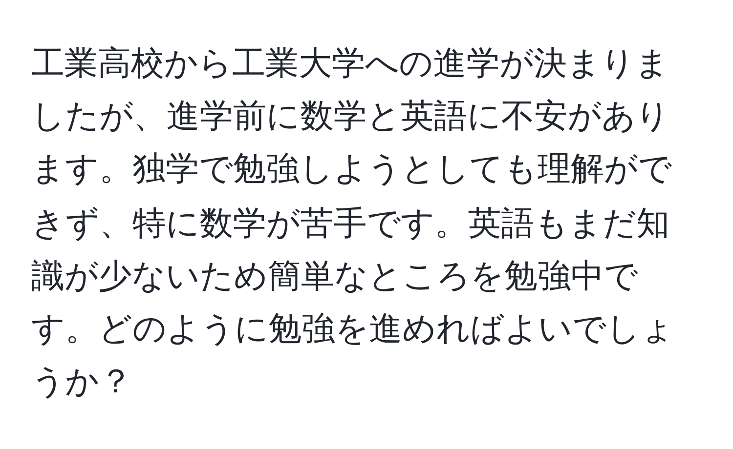 工業高校から工業大学への進学が決まりましたが、進学前に数学と英語に不安があります。独学で勉強しようとしても理解ができず、特に数学が苦手です。英語もまだ知識が少ないため簡単なところを勉強中です。どのように勉強を進めればよいでしょうか？