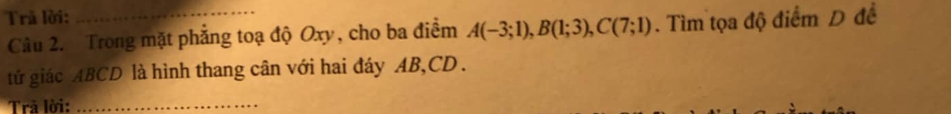 Trả lời:_ 
Câu 2. Trong mặt phẳng toạ độ Oxy, cho ba điểm A(-3;1), B(1;3), C(7;1). Tìm tọa độ điểm D để 
tử giác ABCD là hình thang cân với hai đáy AB, CD. 
Trã lời:_