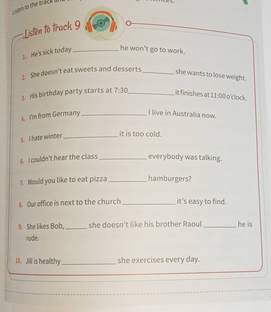 Listen to the track a 
Listen to track 9 
I 
1. He’s sick today_ 
he won’t go to work. 
2. She doesn’t eat sweets and desserts_ 
she wants to lose weight. 
3. His birthday party starts at 7:30 _ 
it finishes at 11:00 o'clock. 
4. I'm from Germany_ 
I live in Australia now. 
5. I hate winter_ 
it is too cold. 
6. I couldn’t hear the class _everybody was talking. 
7. Would you like to eat pizza _hamburgers? 
8. Our office is next to the church _it’s easy to find. 
9. She likes Bob, _she doesn’t like his brother Raoul _he is 
rude. 
10. Jill is healthy _she exercises every day.