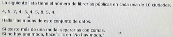 La siguiente lista tiene el número de librerías públicas en cada una de 10 ciudades.
4, 5, 7, 4, 5 4, 5, 8, 5, 4. 
Hallar las modas de este conjunto de datos. 
Si existe más de una moda, separarlas con comas. 
Si no hay una moda, hacer clic en "No hay moda."